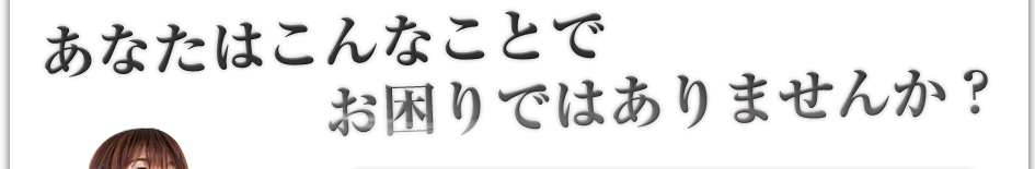 あなたはこんなことでお困りではありませんか?