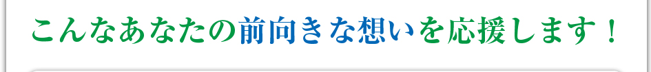 こんなあなたの前向きな想いを応援します!