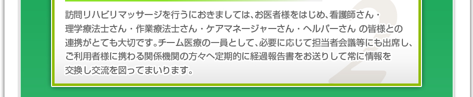 訪問リハビリマッサージを行うにおきましては、お医者様をはじめ、看護師さん・理学療法士さん・作業療法士さん・ケアマネージャーさん・ヘルパーさんの皆様との連携がとても大切です。チーム医療の一員として、必要に応じて担当者会議等にも出席し、ご利用者様に携わる関係機関の方々へ定期的に経過報告書をお送りして常に情報を交換し交流を図ってまいります。