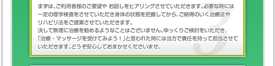 まずは、ご利用者様のご要望やお話しをヒアリングさせていただきます。必要な時には一定の理学検査をさせていただき身体の状態を把握してから、ご納得のいく治療法やリハビリ法をご提案させていただきます。決して無理に治療を勧めるようなことはございません。ゆっくりご検討をいただき、「治療 ・マッサージを受けてみよう!」と思われた時には当方で責任を持って担当させていただきます。どうぞ安心しておまかせくださいませ。