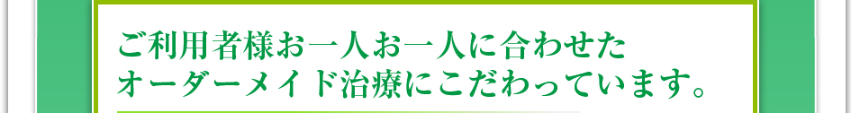 ご利用者様お一人お一人に合わせたオーダーメイド治療にこだわっています。
