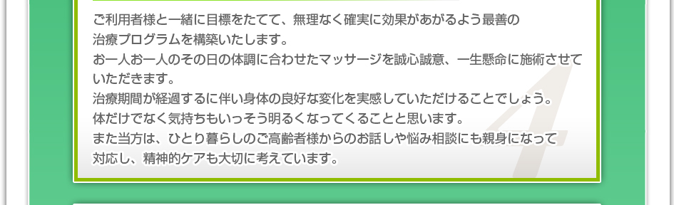 ご利用者様と一緒に目標をたてて、無理なく確実に効果があがるよう最善の治療プログラムを構築いたします。お一人お一人のその日の体調に合わせたマッサージを誠心誠意、一生懸命に施術させていただきます。治療期間が経過するに伴い身体の良好な変化を実感していただけることでしょう。体だけでなく気持ちもいっそう明るくなってくることと思います。また当方は、ひとり暮らしのご高齢者様からのお話しや悩み相談にも親身になって対応し、精神的ケアも大切に考えています。