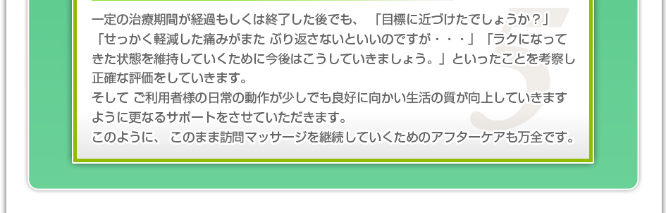 一定の治療期間が経過もしくは終了した後でも、「目標に近づけたでしょうか?」「せっかく軽減した痛みがまたぶり返さないといいのですが・・・」「ラクになってきた状態を維持していくために今後はこうしていきましょう。」といったことを考察し正確な評価をしていきます。そしてご利用者様の日常の動作が少しでも良好に向かい生活の質が向上していきますように更なるサポートをさせていただきます。このように、このまま訪問マッサージを継続していくためのアフターケアも万全です。