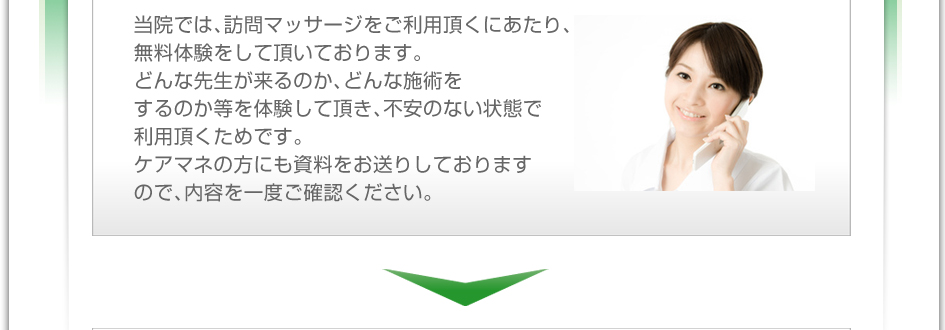当院では、訪問マッサージをご利用頂くにあたり、無料体験をして頂いております。どんな先生が来るのか、どんな施術をするのか等を体験して頂き、不安のない状態で利用頂くためです。ケアマネの方にも資料をお送りしておりますので、内容を一度ご確認下さい。