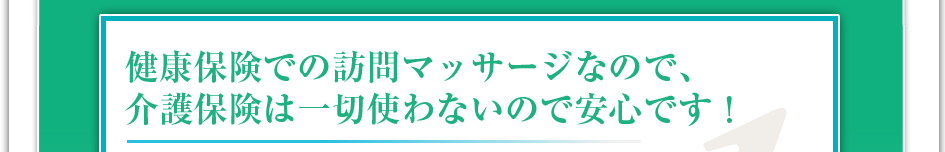 健康保険での訪問マッサージなので介護保険は一切使わないので安心です!