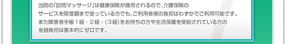 当院の「訪問マッサージ」は健康保険が適用されるので、介護保険のサービスを限度額まで使っている方でも、ご利用者様の負担はわずかでご利用可能です。また障害者手帳1,2級をお持ちの方や生活保護を受給されている方の金銭負担は基本的にゼロです。