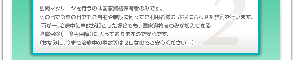 訪問マッサージを行うのは国家資格保有者のみです。雨の日でも雪の日でもご自宅や施設に伺ってご利用者様の症状に合わせた施術を行います。万が一、治療中に事故が起こった場合でも、国家資格者のみが加入できる賠償保険(1億円補償)に入っておりますので安心です。(ちなみに、今まで治療中の事故などはゼロなのでご安心下さい!)