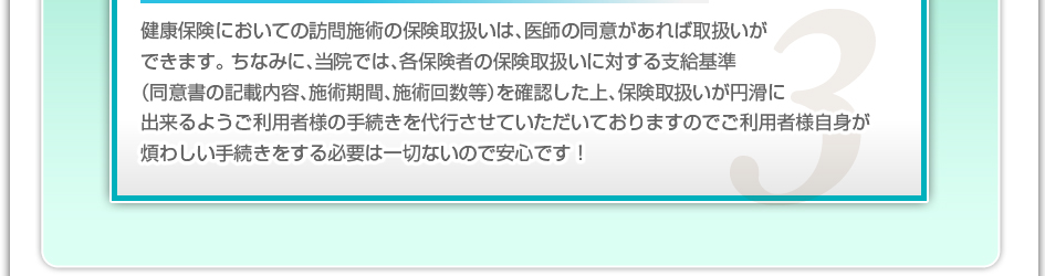 健康保険においての訪問施術の保険取り扱いは、医師の同意があれば取り扱いができます。ちなみに、当院では、各保険者の保険取り扱いに対する支給基準(同意書の記載内容、施術期間、施術回数等)を確認した上、保険取扱いが円滑に出来るようご利用者様の手続きを代行させていただいておりますのでご利用者様自信が煩わしい手続きをする必要は一切ないので安心です!